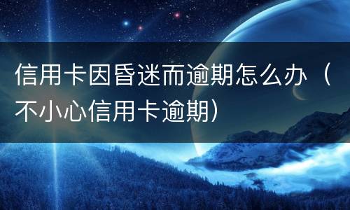 信用卡因昏迷而逾期怎么办（不小心信用卡逾期）
