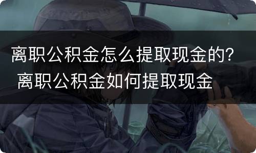 离职公积金怎么提取现金的？ 离职公积金如何提取现金