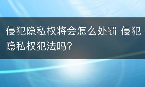 侵犯隐私权将会怎么处罚 侵犯隐私权犯法吗?