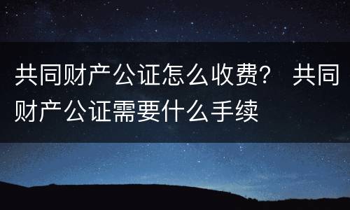 共同财产公证怎么收费？ 共同财产公证需要什么手续