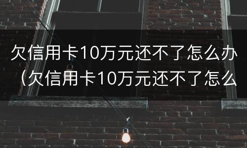 欠信用卡10万元还不了怎么办（欠信用卡10万元还不了怎么办呀）