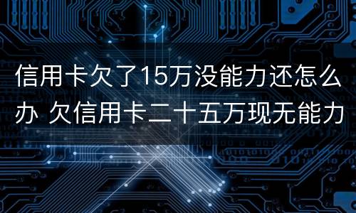 信用卡欠了15万没能力还怎么办 欠信用卡二十五万现无能力还怎么办