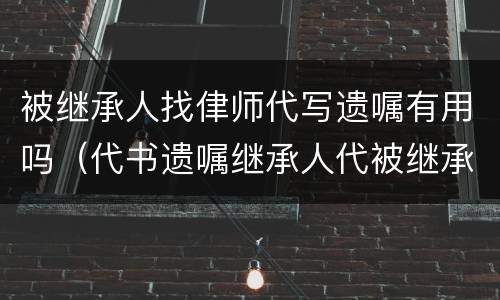 被继承人找侓师代写遗嘱有用吗（代书遗嘱继承人代被继承人签字有效吗）