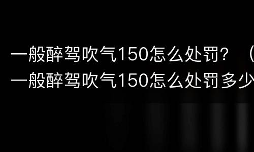 一般醉驾吹气150怎么处罚？（一般醉驾吹气150怎么处罚多少钱）