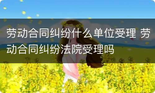 劳动合同纠纷什么单位受理 劳动合同纠纷法院受理吗