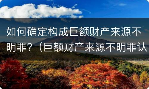 如何确定构成巨额财产来源不明罪?（巨额财产来源不明罪认定）