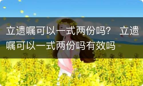 立遗嘱可以一式两份吗？ 立遗嘱可以一式两份吗有效吗