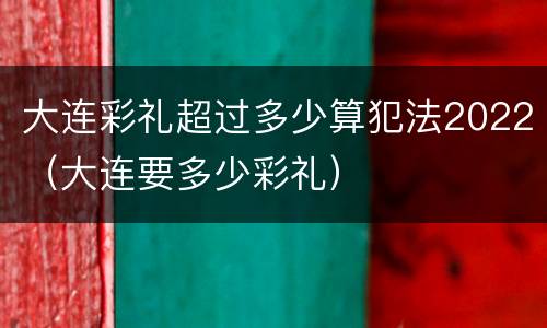大连彩礼超过多少算犯法2022（大连要多少彩礼）