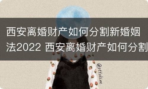 西安离婚财产如何分割新婚姻法2022 西安离婚财产如何分割新婚姻法2022规定