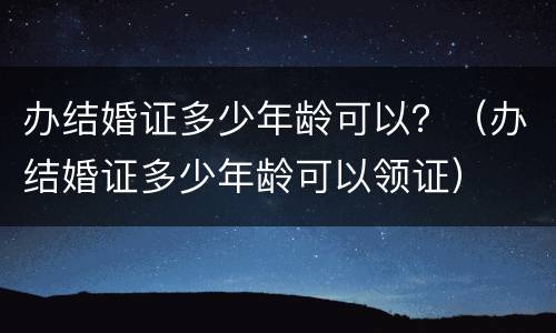 办结婚证多少年龄可以？（办结婚证多少年龄可以领证）