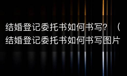 结婚登记委托书如何书写？（结婚登记委托书如何书写图片）