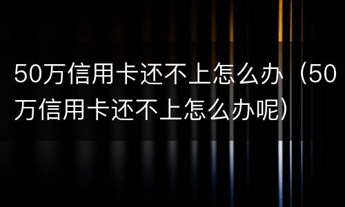 50万信用卡还不上怎么办（50万信用卡还不上怎么办呢）
