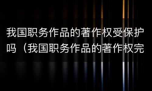 我国职务作品的著作权受保护吗（我国职务作品的著作权完全由作者享有）