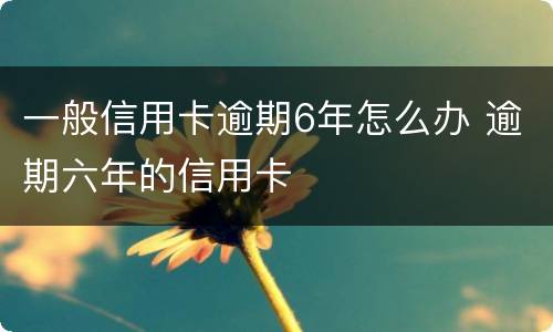 一般信用卡逾期6年怎么办 逾期六年的信用卡