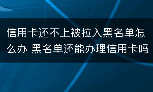 信用卡还不上被拉入黑名单怎么办 黑名单还能办理信用卡吗