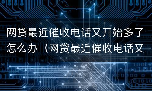 网贷最近催收电话又开始多了怎么办（网贷最近催收电话又开始多了怎么办啊）