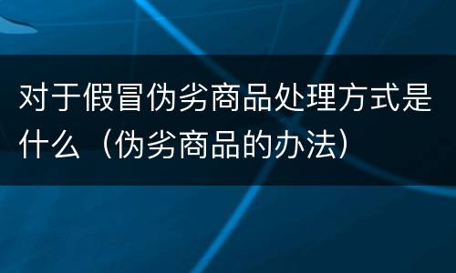 对于假冒伪劣商品处理方式是什么（伪劣商品的办法）