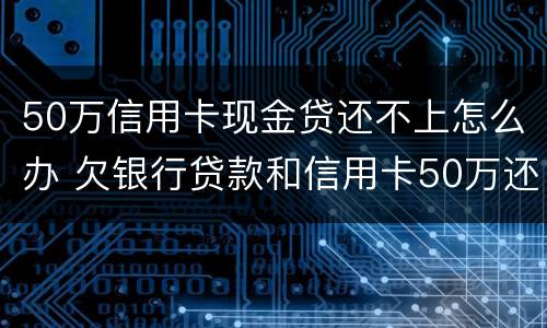 50万信用卡现金贷还不上怎么办 欠银行贷款和信用卡50万还不起了怎么办?