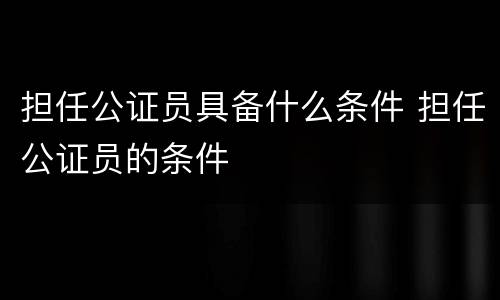 担任公证员具备什么条件 担任公证员的条件