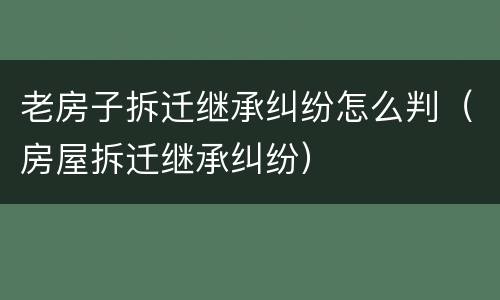 老房子拆迁继承纠纷怎么判（房屋拆迁继承纠纷）