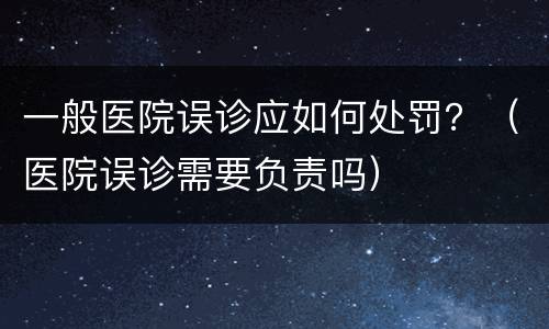 一般医院误诊应如何处罚？（医院误诊需要负责吗）
