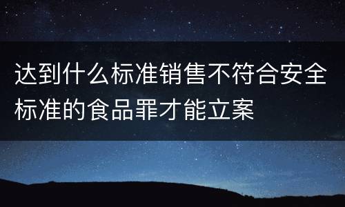 达到什么标准销售不符合安全标准的食品罪才能立案