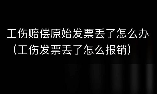 工伤赔偿原始发票丢了怎么办（工伤发票丢了怎么报销）