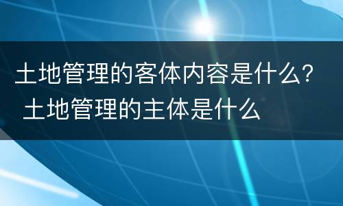土地管理的客体内容是什么？ 土地管理的主体是什么