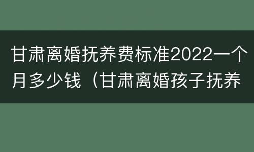 甘肃离婚抚养费标准2022一个月多少钱（甘肃离婚孩子抚养费怎么算）