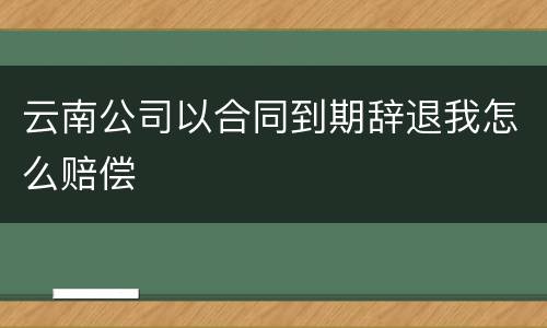 云南公司以合同到期辞退我怎么赔偿