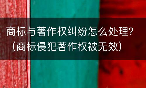 商标与著作权纠纷怎么处理？（商标侵犯著作权被无效）