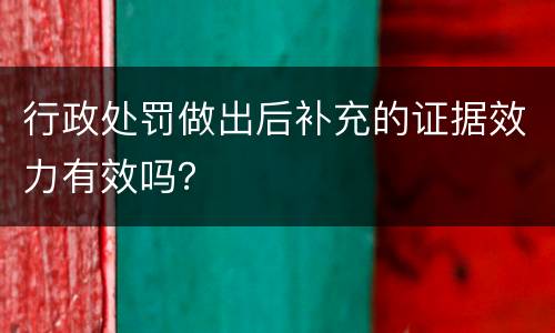 行政处罚做出后补充的证据效力有效吗？