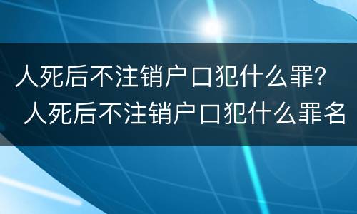 人死后不注销户口犯什么罪？ 人死后不注销户口犯什么罪名
