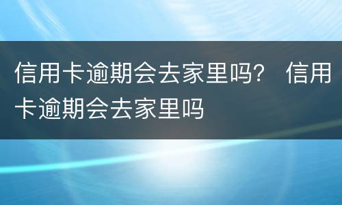 信用卡逾期会去家里吗？ 信用卡逾期会去家里吗