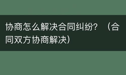 协商怎么解决合同纠纷？（合同双方协商解决）