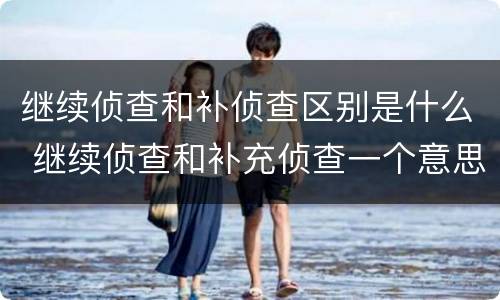 继续侦查和补侦查区别是什么 继续侦查和补充侦查一个意思么