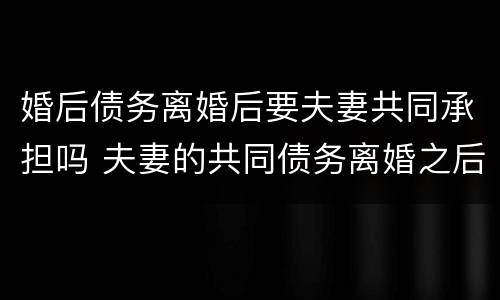 婚后债务离婚后要夫妻共同承担吗 夫妻的共同债务离婚之后如何承担