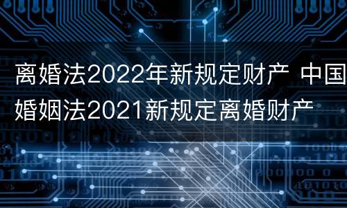 离婚法2022年新规定财产 中国婚姻法2021新规定离婚财产