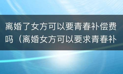 离婚了女方可以要青春补偿费吗（离婚女方可以要求青春补偿费吗）