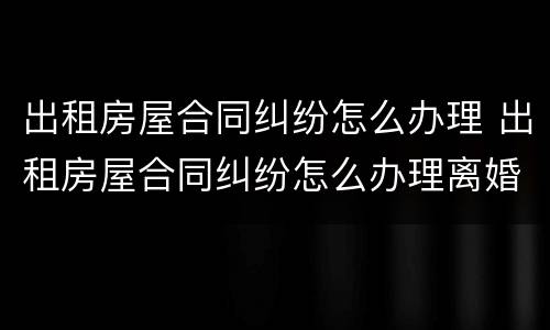 出租房屋合同纠纷怎么办理 出租房屋合同纠纷怎么办理离婚