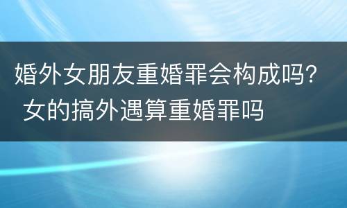 婚外女朋友重婚罪会构成吗？ 女的搞外遇算重婚罪吗