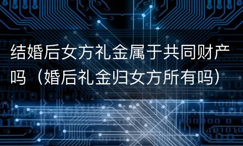 结婚后女方礼金属于共同财产吗（婚后礼金归女方所有吗）