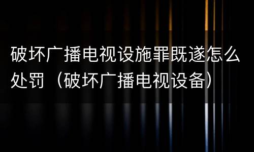 破坏广播电视设施罪既遂怎么处罚（破坏广播电视设备）