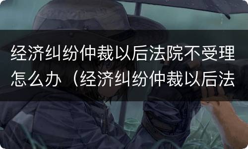 经济纠纷仲裁以后法院不受理怎么办（经济纠纷仲裁以后法院不受理怎么办理）