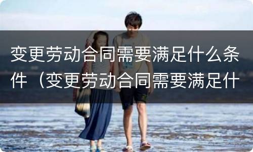 变更劳动合同需要满足什么条件（变更劳动合同需要满足什么条件呢）