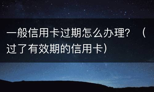 一般信用卡过期怎么办理？（过了有效期的信用卡）
