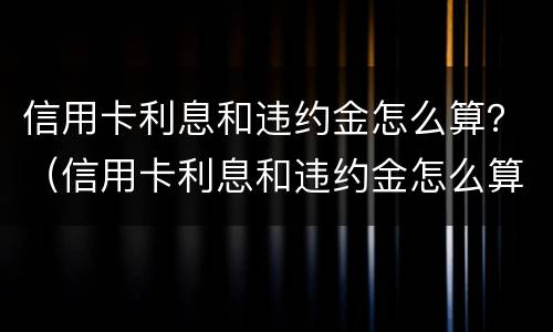 信用卡利息和违约金怎么算？（信用卡利息和违约金怎么算）