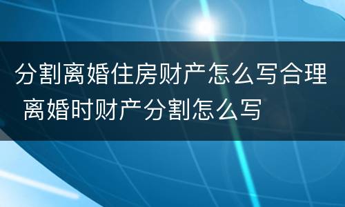 分割离婚住房财产怎么写合理 离婚时财产分割怎么写