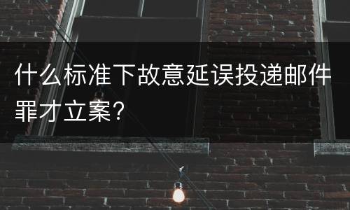 什么标准下故意延误投递邮件罪才立案?