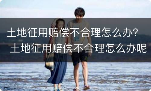 土地征用赔偿不合理怎么办？ 土地征用赔偿不合理怎么办呢